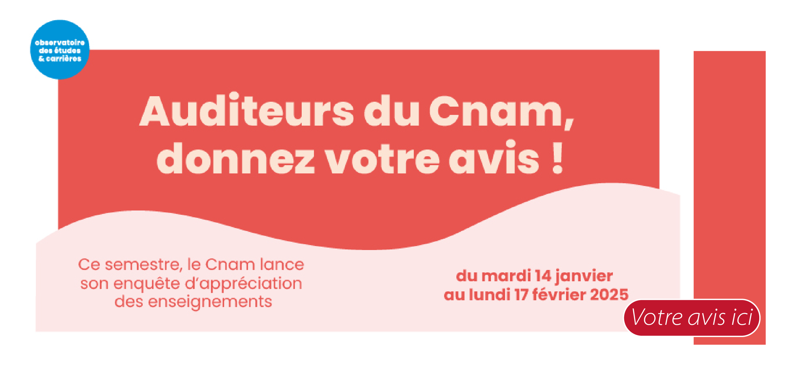 Vous avez suivi une (ou plusieurs) unité d’enseignement (UE, US) au Cnam.
                        Nous souhaiterions connaître votre avis sur le semestre que vous venez d'effectuer dans notre établissement. Vos réponses sont importantes et elles nous permettront de veiller au maintien de la qualité de nos enseignements et contribueront à l’évolution de notre offre de formation aussi bien dans son contenu que dans son format.
                        L'exploitation des données est totalement anonyme et sera réalisée par l'Observatoire des études et carrières (OEC) du Cnam. Elle a fait l'objet d'une déclaration sur le registre de la déléguée à la protection des données du Conservatoire. Pour plus de renseignements sur vos droits à la protection de vos données personnelles, cliquer ici.
                        Vous pourrez répondre au questionnaire du mardi 14 janvier au lundi 17 février 2025 inclus.
                        Cette enquête se déroule sur Internet. Pour y accéder directement, nous vous remercions de bien vouloir cliquer sur le lien suivant : https://appreciation.cnam.fr et de vous munir de vos identifiants ENF*.